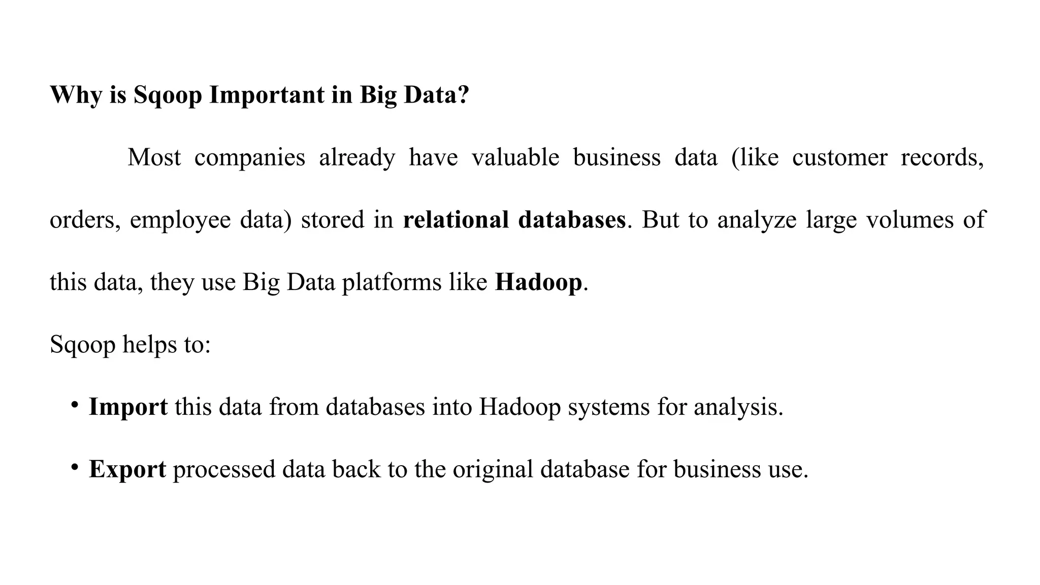 Why is Sqoop Important in Big Data?
Most companies already have valuable business data (like customer records,
orders, employee data) stored in relational databases. But to analyze large volumes of
this data, they use Big Data platforms like Hadoop.
Sqoop helps to:
• Import this data from databases into Hadoop systems for analysis.
• Export processed data back to the original database for business use.
 