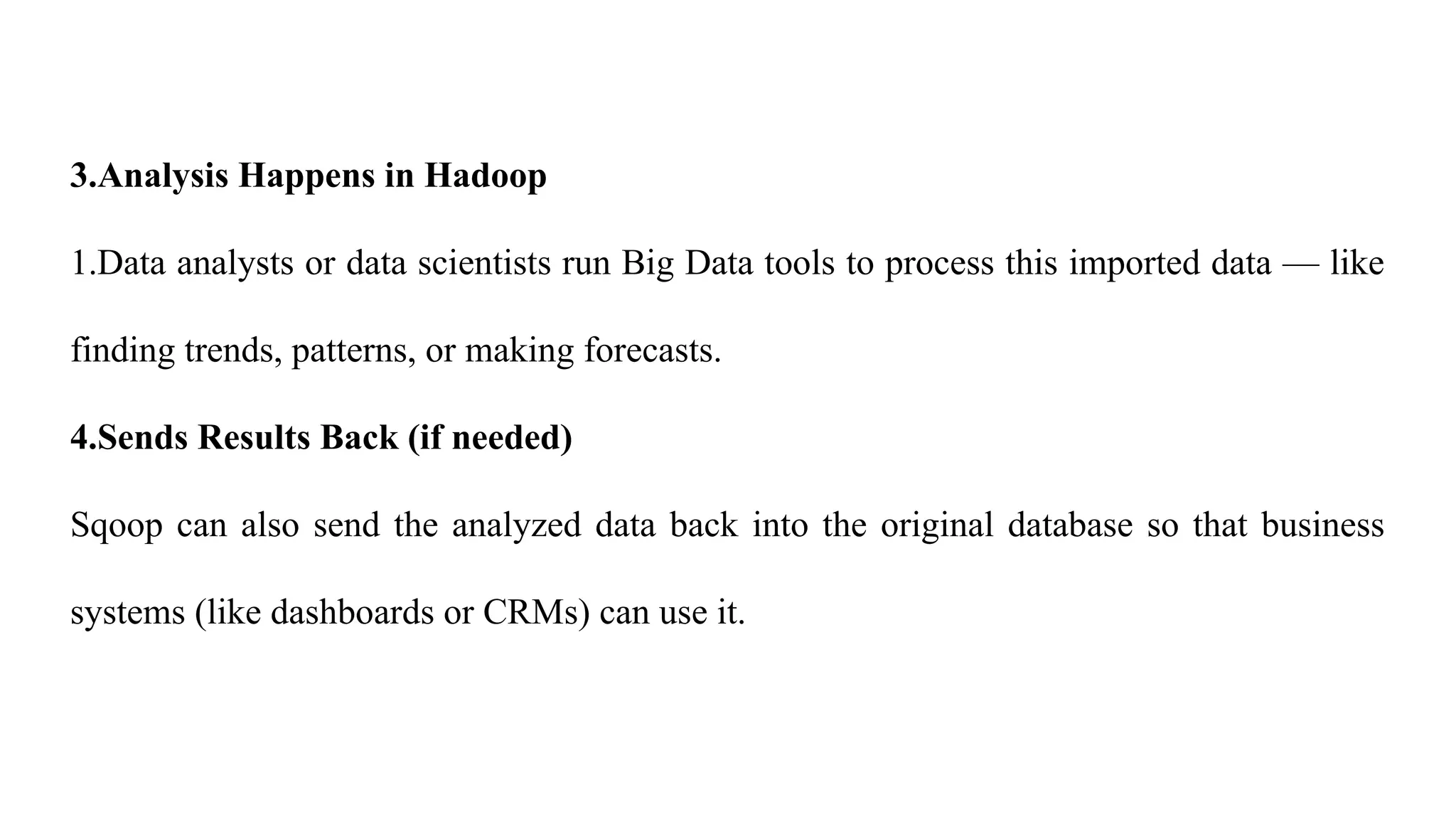 3.Analysis Happens in Hadoop
1.Data analysts or data scientists run Big Data tools to process this imported data — like
finding trends, patterns, or making forecasts.
4.Sends Results Back (if needed)
Sqoop can also send the analyzed data back into the original database so that business
systems (like dashboards or CRMs) can use it.
 