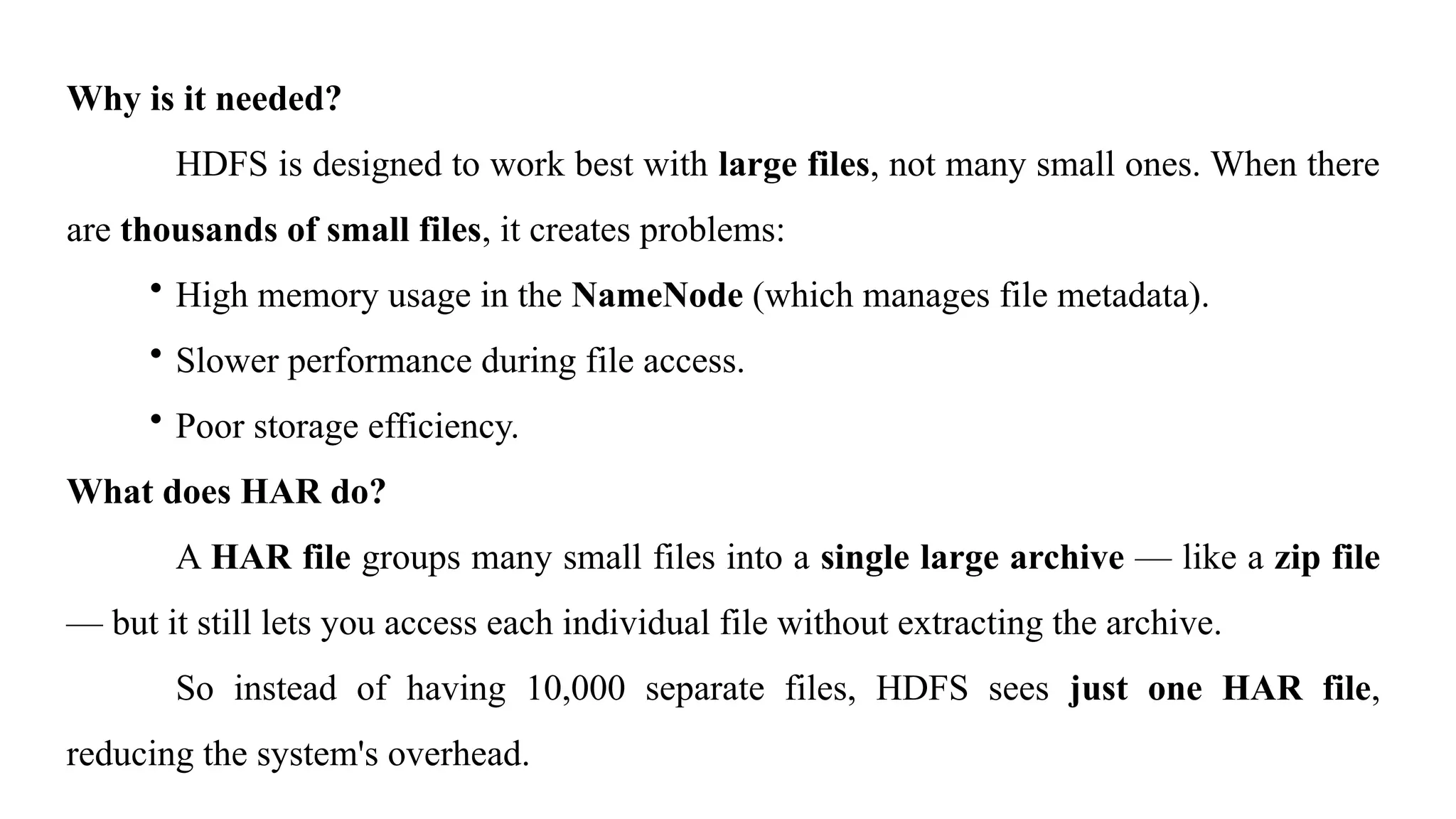 Why is it needed?
HDFS is designed to work best with large files, not many small ones. When there
are thousands of small files, it creates problems:
• High memory usage in the NameNode (which manages file metadata).
• Slower performance during file access.
• Poor storage efficiency.
What does HAR do?
A HAR file groups many small files into a single large archive — like a zip file
— but it still lets you access each individual file without extracting the archive.
So instead of having 10,000 separate files, HDFS sees just one HAR file,
reducing the system's overhead.
 