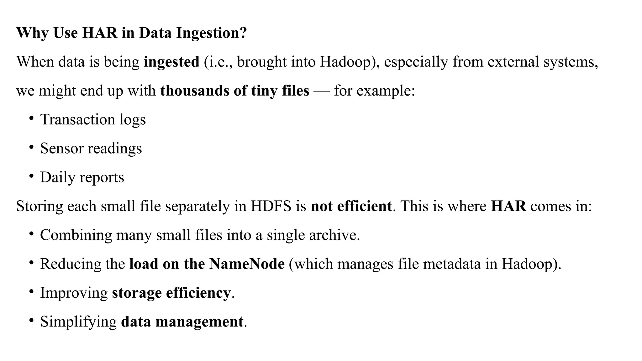 Why Use HAR in Data Ingestion?
When data is being ingested (i.e., brought into Hadoop), especially from external systems,
we might end up with thousands of tiny files — for example:
• Transaction logs
• Sensor readings
• Daily reports
Storing each small file separately in HDFS is not efficient. This is where HAR comes in:
• Combining many small files into a single archive.
• Reducing the load on the NameNode (which manages file metadata in Hadoop).
• Improving storage efficiency.
• Simplifying data management.
 