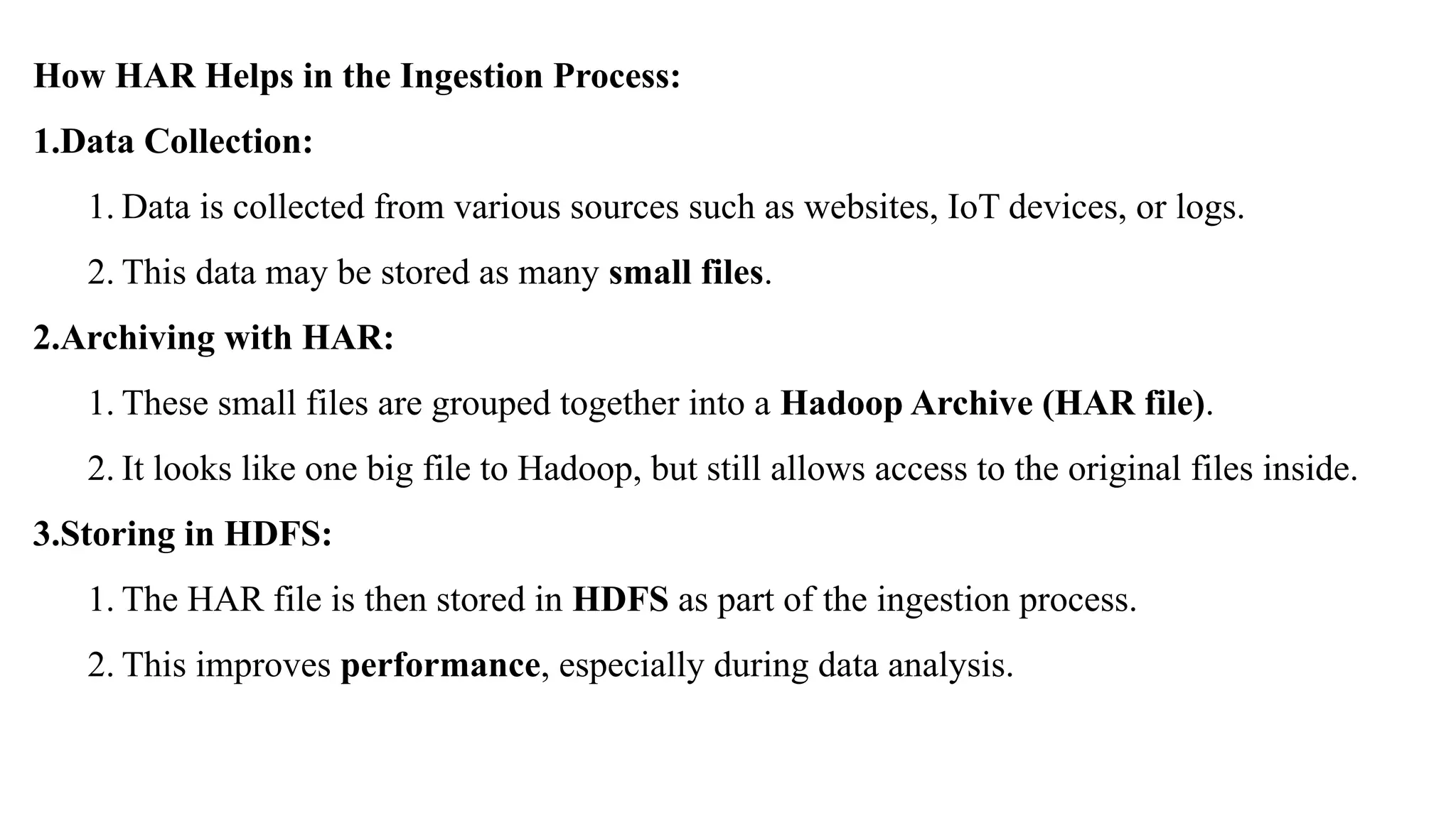How HAR Helps in the Ingestion Process:
1.Data Collection:
1. Data is collected from various sources such as websites, IoT devices, or logs.
2. This data may be stored as many small files.
2.Archiving with HAR:
1. These small files are grouped together into a Hadoop Archive (HAR file).
2. It looks like one big file to Hadoop, but still allows access to the original files inside.
3.Storing in HDFS:
1. The HAR file is then stored in HDFS as part of the ingestion process.
2. This improves performance, especially during data analysis.
 