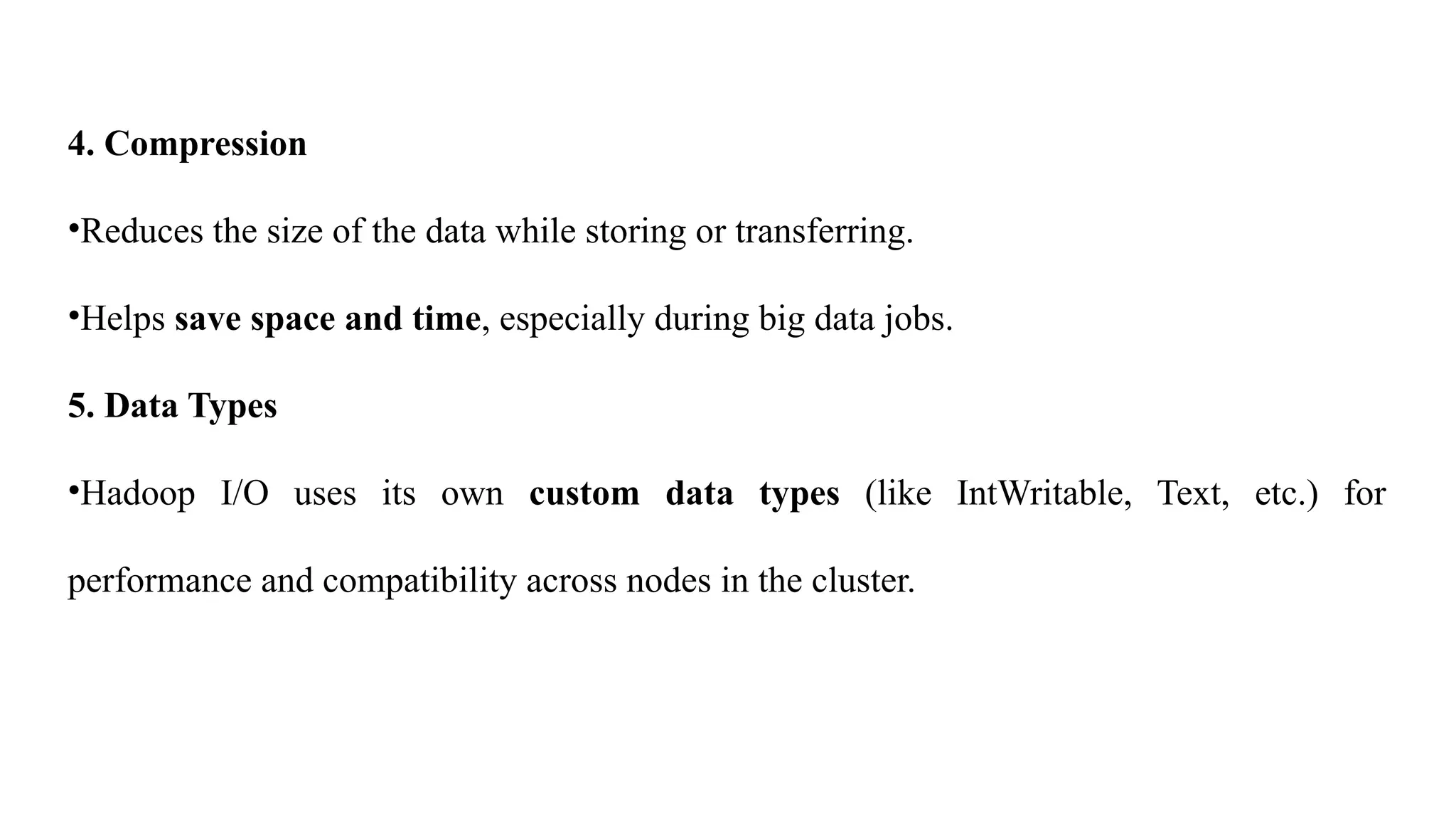 4. Compression
•Reduces the size of the data while storing or transferring.
•Helps save space and time, especially during big data jobs.
5. Data Types
•Hadoop I/O uses its own custom data types (like IntWritable, Text, etc.) for
performance and compatibility across nodes in the cluster.
 