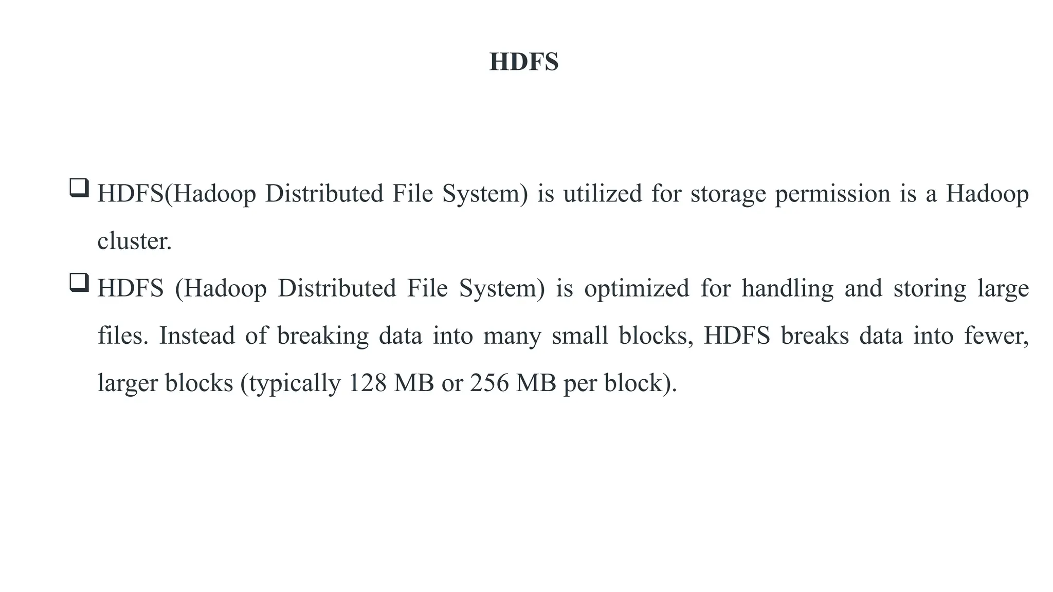HDFS
 HDFS(Hadoop Distributed File System) is utilized for storage permission is a Hadoop
cluster.
 HDFS (Hadoop Distributed File System) is optimized for handling and storing large
files. Instead of breaking data into many small blocks, HDFS breaks data into fewer,
larger blocks (typically 128 MB or 256 MB per block).
 
