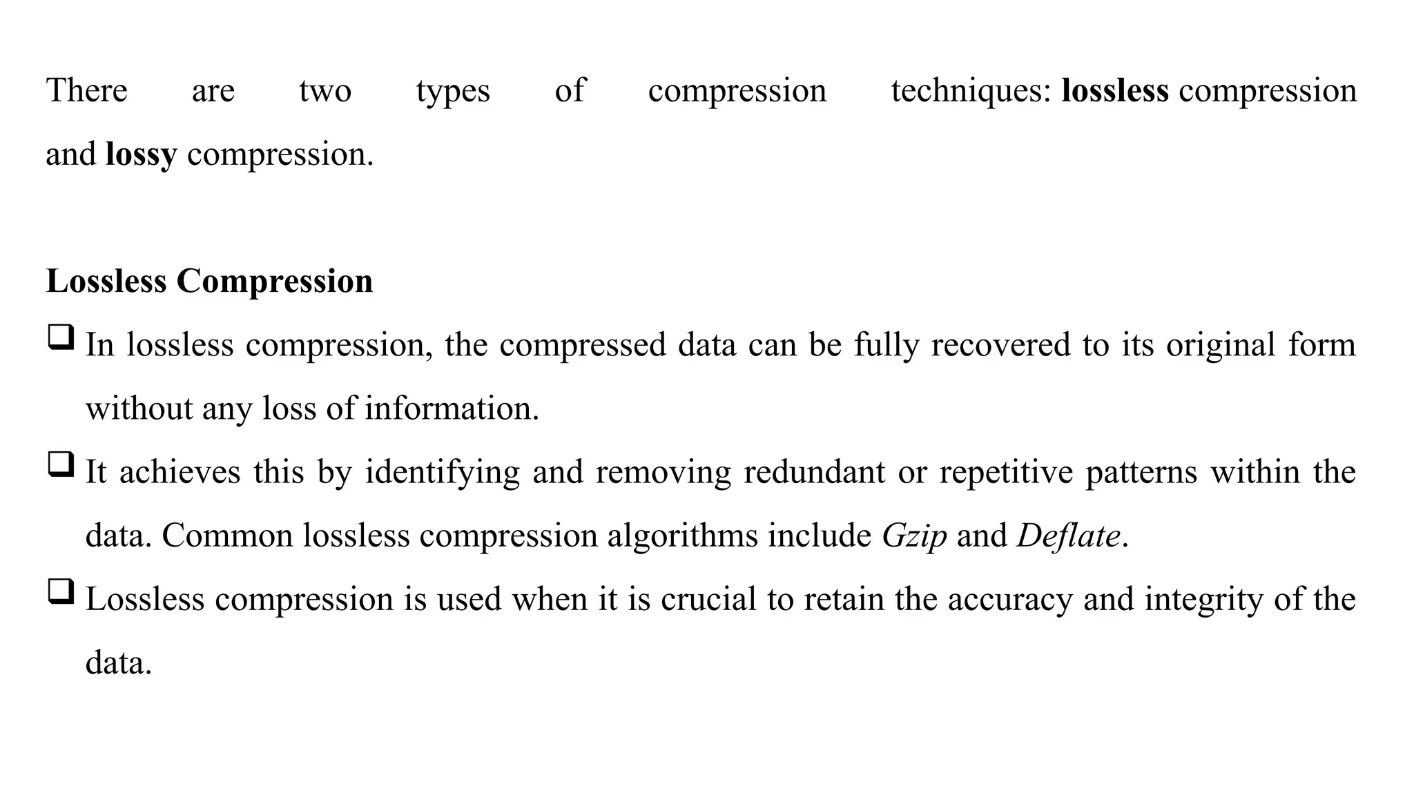 There are two types of compression techniques: lossless compression
and lossy compression.
Lossless Compression
 In lossless compression, the compressed data can be fully recovered to its original form
without any loss of information.
 It achieves this by identifying and removing redundant or repetitive patterns within the
data. Common lossless compression algorithms include Gzip and Deflate.
 Lossless compression is used when it is crucial to retain the accuracy and integrity of the
data.
 