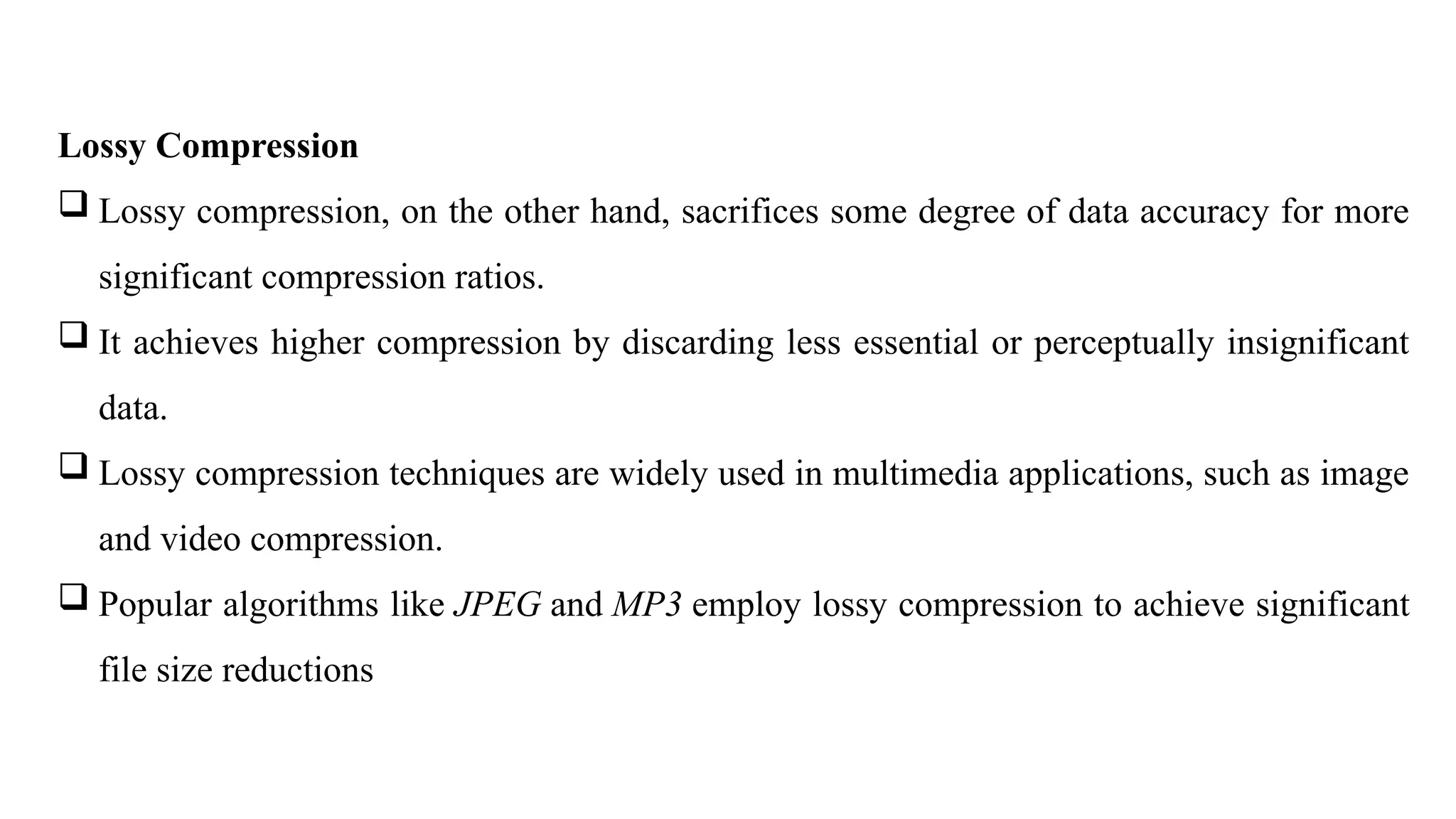 Lossy Compression
 Lossy compression, on the other hand, sacrifices some degree of data accuracy for more
significant compression ratios.
 It achieves higher compression by discarding less essential or perceptually insignificant
data.
 Lossy compression techniques are widely used in multimedia applications, such as image
and video compression.
 Popular algorithms like JPEG and MP3 employ lossy compression to achieve significant
file size reductions
 