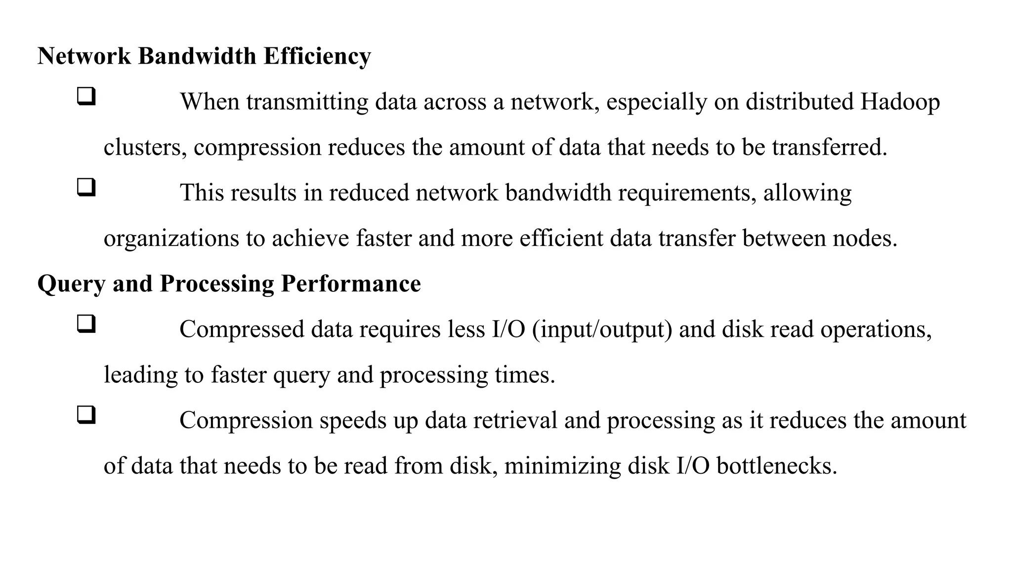 Network Bandwidth Efficiency
 When transmitting data across a network, especially on distributed Hadoop
clusters, compression reduces the amount of data that needs to be transferred.
 This results in reduced network bandwidth requirements, allowing
organizations to achieve faster and more efficient data transfer between nodes.
Query and Processing Performance
 Compressed data requires less I/O (input/output) and disk read operations,
leading to faster query and processing times.
 Compression speeds up data retrieval and processing as it reduces the amount
of data that needs to be read from disk, minimizing disk I/O bottlenecks.
 