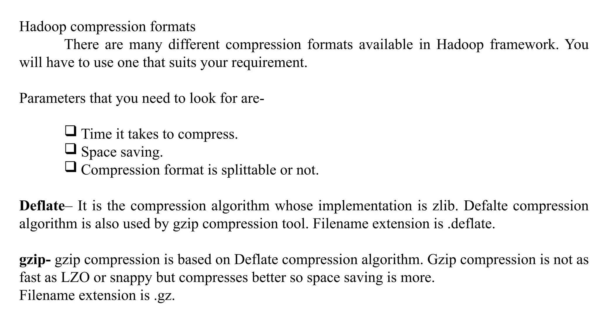 Hadoop compression formats
There are many different compression formats available in Hadoop framework. You
will have to use one that suits your requirement.
Parameters that you need to look for are-
 Time it takes to compress.
 Space saving.
 Compression format is splittable or not.
Deflate– It is the compression algorithm whose implementation is zlib. Defalte compression
algorithm is also used by gzip compression tool. Filename extension is .deflate.
gzip- gzip compression is based on Deflate compression algorithm. Gzip compression is not as
fast as LZO or snappy but compresses better so space saving is more.
Filename extension is .gz.
 