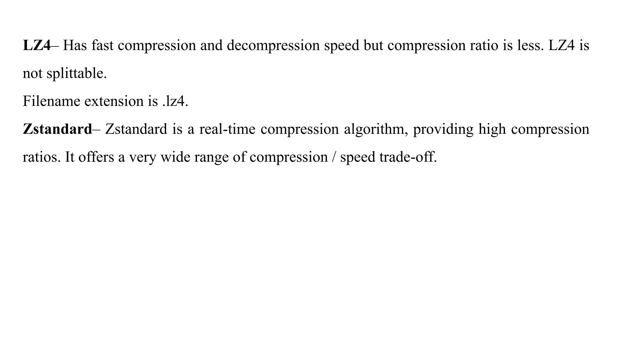 LZ4– Has fast compression and decompression speed but compression ratio is less. LZ4 is
not splittable.
Filename extension is .lz4.
Zstandard– Zstandard is a real-time compression algorithm, providing high compression
ratios. It offers a very wide range of compression / speed trade-off.
 