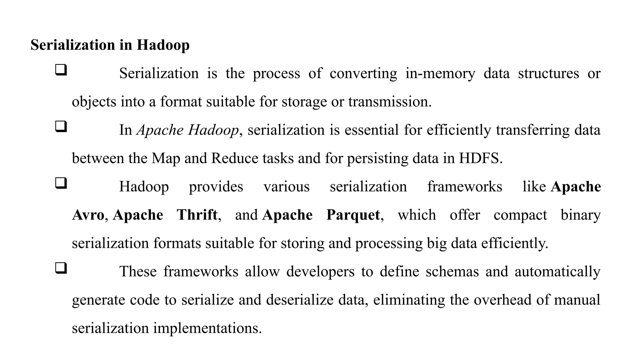 Serialization in Hadoop
 Serialization is the process of converting in-memory data structures or
objects into a format suitable for storage or transmission.
 In Apache Hadoop, serialization is essential for efficiently transferring data
between the Map and Reduce tasks and for persisting data in HDFS.
 Hadoop provides various serialization frameworks like Apache
Avro, Apache Thrift, and Apache Parquet, which offer compact binary
serialization formats suitable for storing and processing big data efficiently.
 These frameworks allow developers to define schemas and automatically
generate code to serialize and deserialize data, eliminating the overhead of manual
serialization implementations.
 