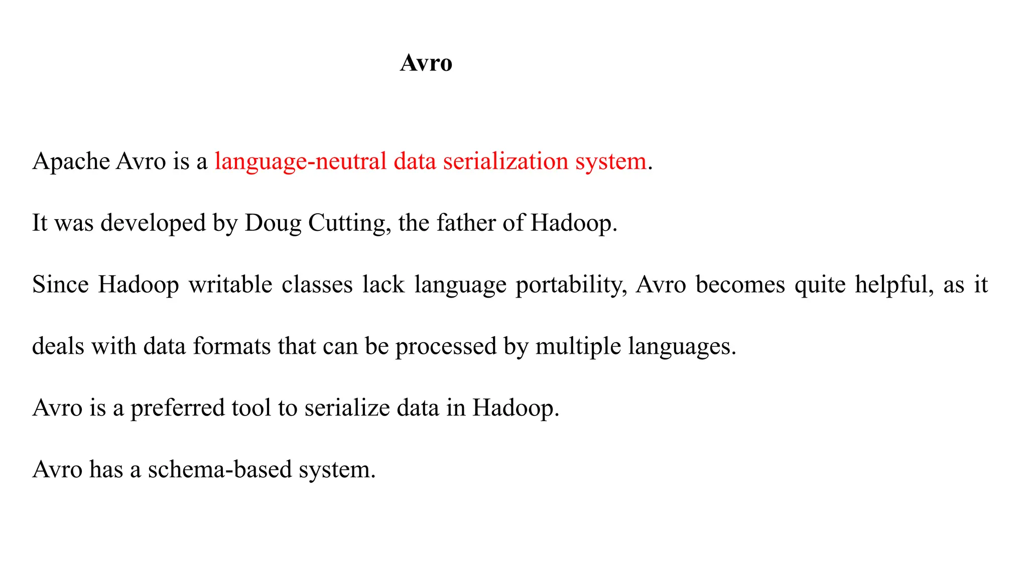 Avro
Apache Avro is a language-neutral data serialization system.
It was developed by Doug Cutting, the father of Hadoop.
Since Hadoop writable classes lack language portability, Avro becomes quite helpful, as it
deals with data formats that can be processed by multiple languages.
Avro is a preferred tool to serialize data in Hadoop.
Avro has a schema-based system.
 