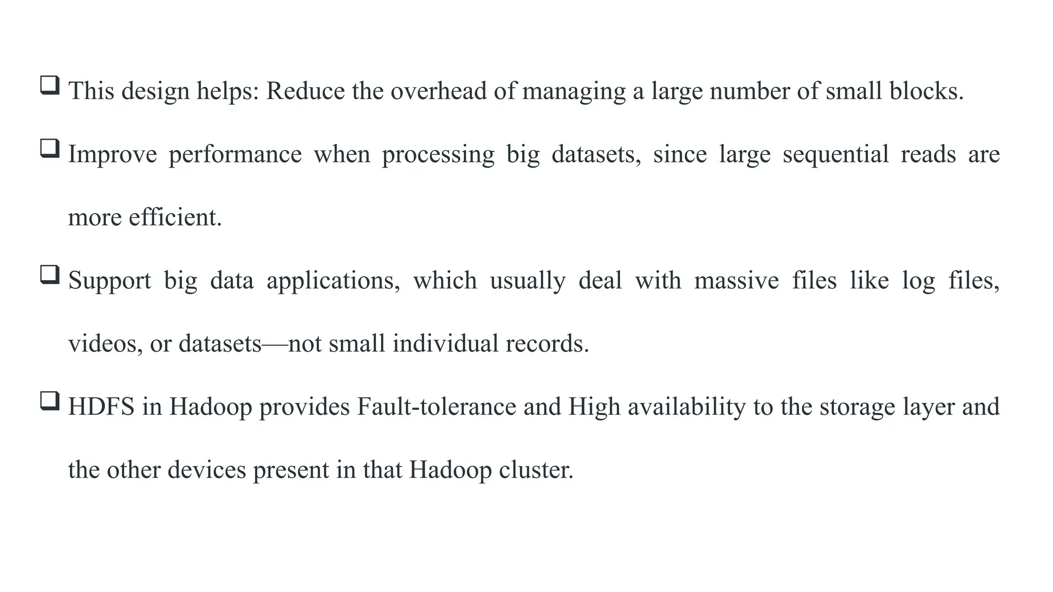  This design helps: Reduce the overhead of managing a large number of small blocks.
 Improve performance when processing big datasets, since large sequential reads are
more efficient.
 Support big data applications, which usually deal with massive files like log files,
videos, or datasets—not small individual records.
 HDFS in Hadoop provides Fault-tolerance and High availability to the storage layer and
the other devices present in that Hadoop cluster.
 
