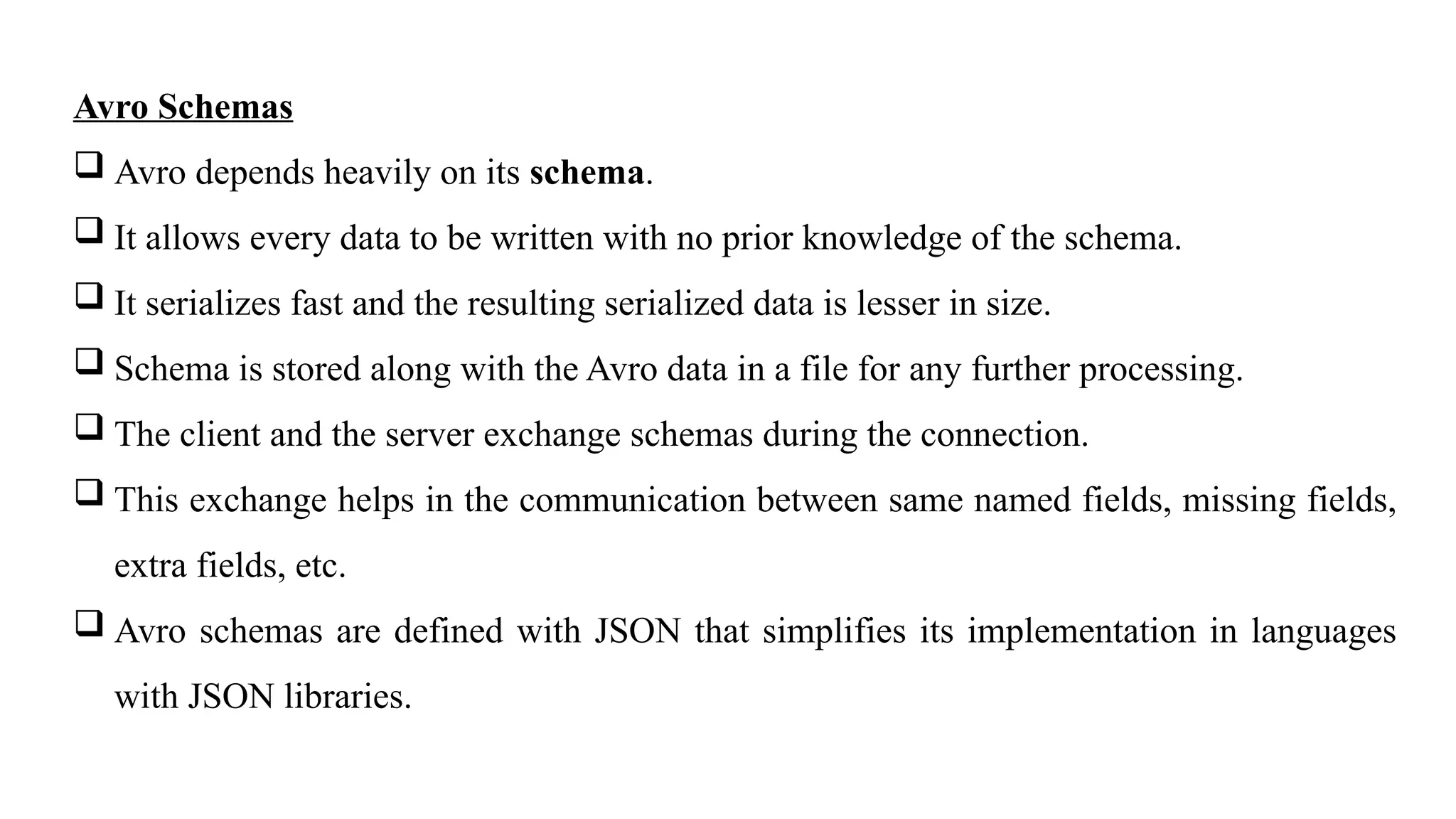 Avro Schemas
 Avro depends heavily on its schema.
 It allows every data to be written with no prior knowledge of the schema.
 It serializes fast and the resulting serialized data is lesser in size.
 Schema is stored along with the Avro data in a file for any further processing.
 The client and the server exchange schemas during the connection.
 This exchange helps in the communication between same named fields, missing fields,
extra fields, etc.
 Avro schemas are defined with JSON that simplifies its implementation in languages
with JSON libraries.
 