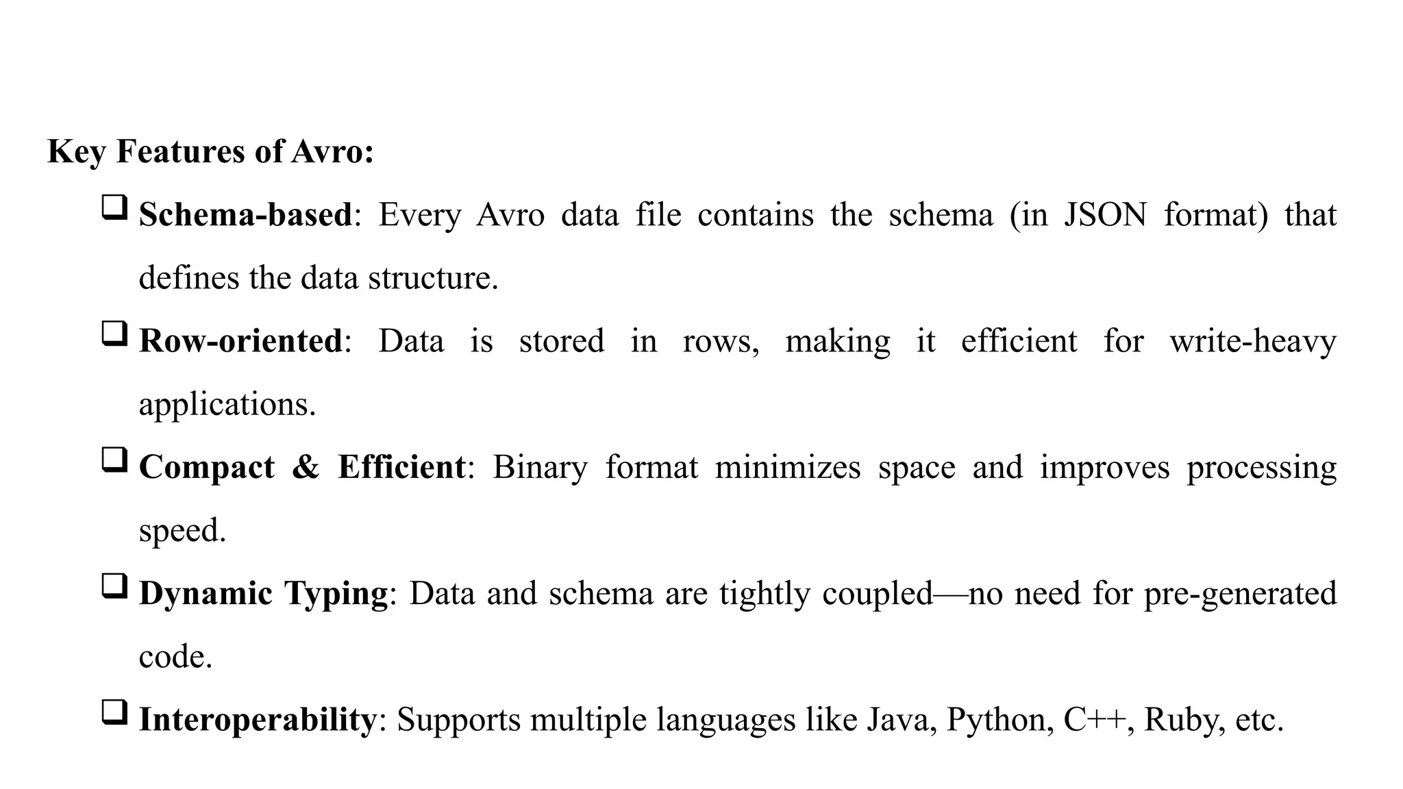 Key Features of Avro:
 Schema-based: Every Avro data file contains the schema (in JSON format) that
defines the data structure.
 Row-oriented: Data is stored in rows, making it efficient for write-heavy
applications.
 Compact & Efficient: Binary format minimizes space and improves processing
speed.
 Dynamic Typing: Data and schema are tightly coupled—no need for pre-generated
code.
 Interoperability: Supports multiple languages like Java, Python, C++, Ruby, etc.
 