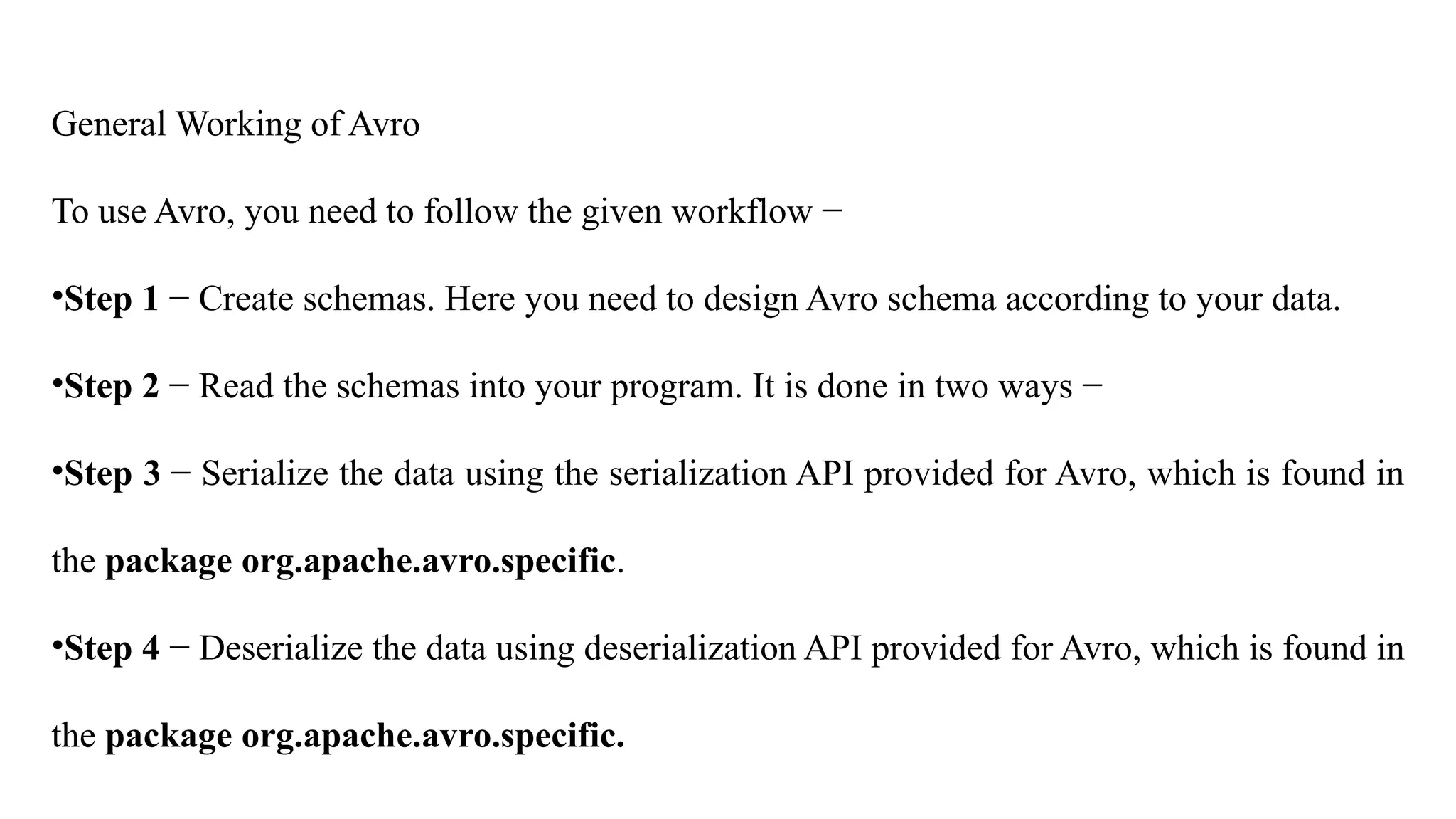 General Working of Avro
To use Avro, you need to follow the given workflow −
•Step 1 − Create schemas. Here you need to design Avro schema according to your data.
•Step 2 − Read the schemas into your program. It is done in two ways −
•Step 3 − Serialize the data using the serialization API provided for Avro, which is found in
the package org.apache.avro.specific.
•Step 4 − Deserialize the data using deserialization API provided for Avro, which is found in
the package org.apache.avro.specific.
 