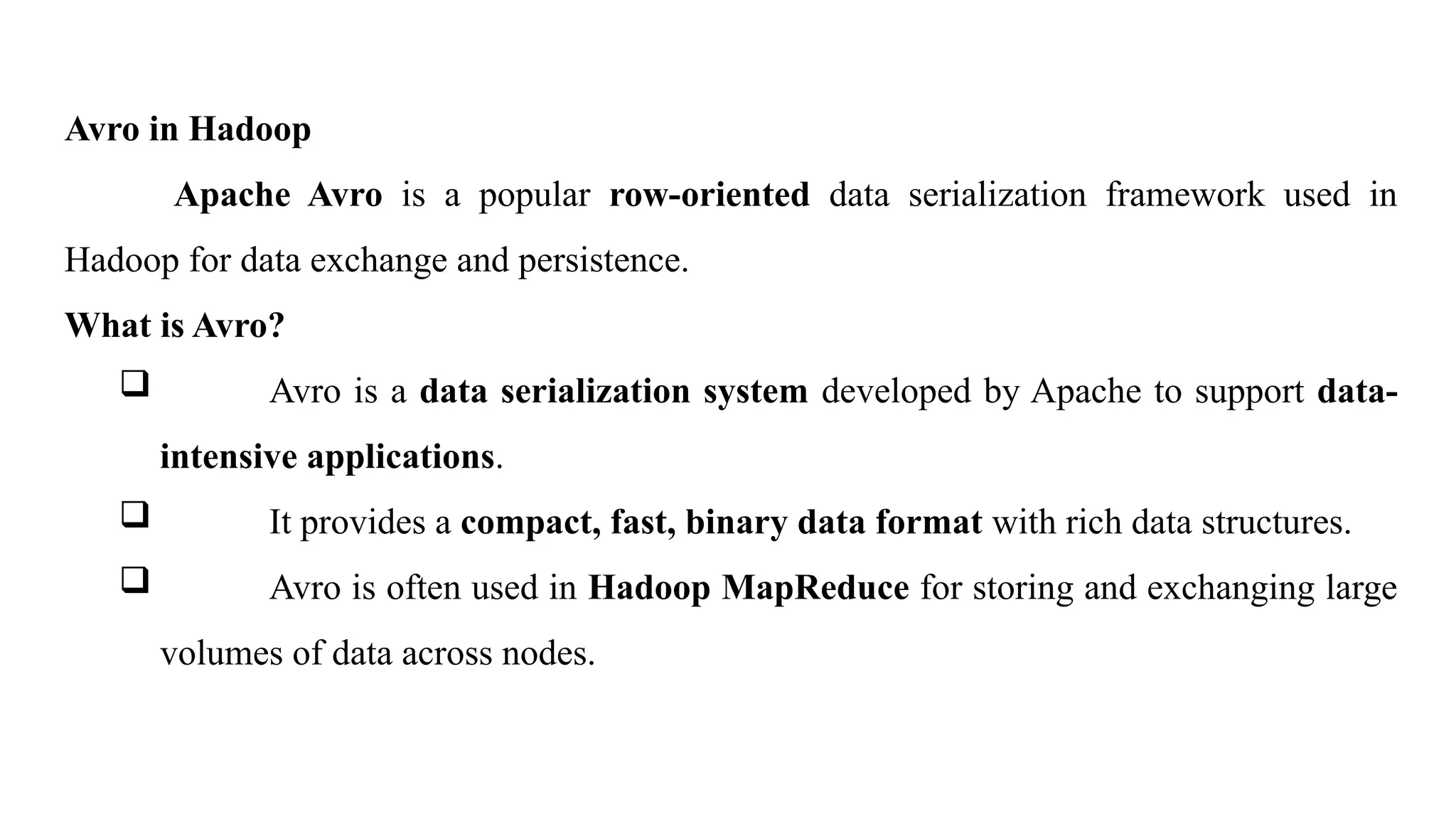 Avro in Hadoop
Apache Avro is a popular row-oriented data serialization framework used in
Hadoop for data exchange and persistence.
What is Avro?
 Avro is a data serialization system developed by Apache to support data-
intensive applications.
 It provides a compact, fast, binary data format with rich data structures.
 Avro is often used in Hadoop MapReduce for storing and exchanging large
volumes of data across nodes.
 