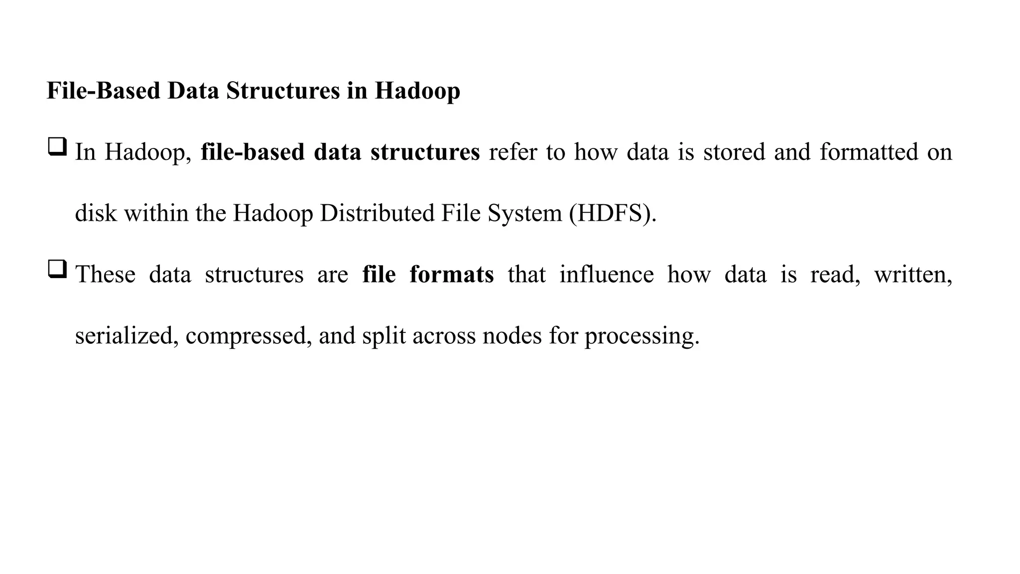 File-Based Data Structures in Hadoop
 In Hadoop, file-based data structures refer to how data is stored and formatted on
disk within the Hadoop Distributed File System (HDFS).
 These data structures are file formats that influence how data is read, written,
serialized, compressed, and split across nodes for processing.
 