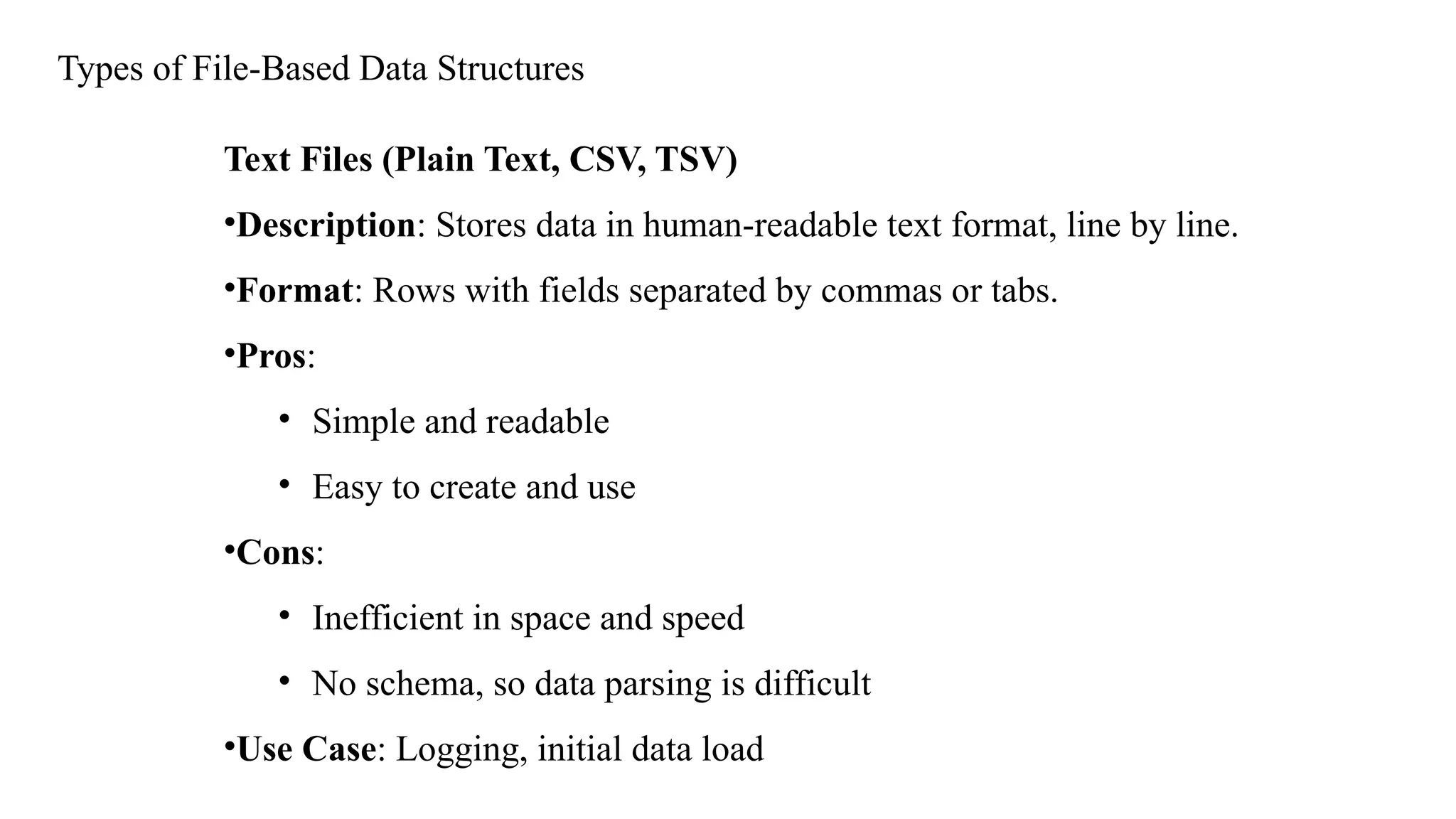 Types of File-Based Data Structures
Text Files (Plain Text, CSV, TSV)
•Description: Stores data in human-readable text format, line by line.
•Format: Rows with fields separated by commas or tabs.
•Pros:
• Simple and readable
• Easy to create and use
•Cons:
• Inefficient in space and speed
• No schema, so data parsing is difficult
•Use Case: Logging, initial data load
 
