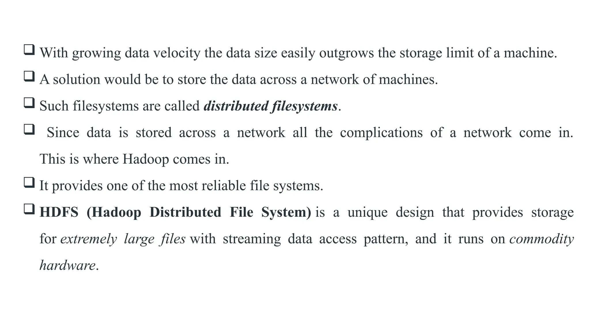  With growing data velocity the data size easily outgrows the storage limit of a machine.
 A solution would be to store the data across a network of machines.
 Such filesystems are called distributed filesystems.
 Since data is stored across a network all the complications of a network come in.
This is where Hadoop comes in.
 It provides one of the most reliable file systems.
 HDFS (Hadoop Distributed File System) is a unique design that provides storage
for extremely large files with streaming data access pattern, and it runs on commodity
hardware.
 
