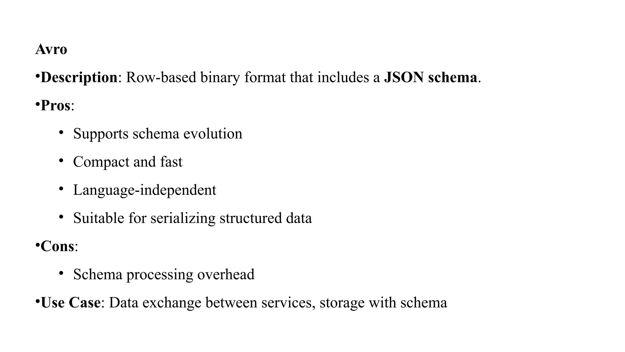 Avro
•Description: Row-based binary format that includes a JSON schema.
•Pros:
• Supports schema evolution
• Compact and fast
• Language-independent
• Suitable for serializing structured data
•Cons:
• Schema processing overhead
•Use Case: Data exchange between services, storage with schema
 