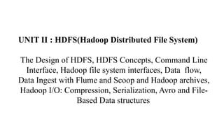 UNIT II : HDFS(Hadoop Distributed File System)
The Design of HDFS, HDFS Concepts, Command Line
Interface, Hadoop file system interfaces, Data flow,
Data Ingest with Flume and Scoop and Hadoop archives,
Hadoop I/O: Compression, Serialization, Avro and File-
Based Data structures.
 