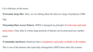 Let's elaborate on the terms:
•Extremely large files: Here, we are talking about the data in a range of petabytes (1000
TB).
•Streaming Data Access Pattern: HDFS is designed on principle of write-once and read-
many-times. Once data is written large portions of dataset can be processed any number
times.
•Commodity hardware: Hardware that is inexpensive and easily available in the market.
This is one of the features that especially distinguishes HDFS from other file systems.
 