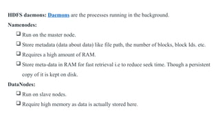 HDFS daemons: Daemons are the processes running in the background.
Namenodes:
 Run on the master node.
 Store metadata (data about data) like file path, the number of blocks, block Ids. etc.
 Requires a high amount of RAM.
 Store meta-data in RAM for fast retrieval i.e to reduce seek time. Though a persistent
copy of it is kept on disk.
DataNodes:
 Run on slave nodes.
 Require high memory as data is actually stored here.
 