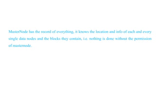 MasterNode has the record of everything, it knows the location and info of each and every
single data nodes and the blocks they contain, i.e. nothing is done without the permission
of masternode.
 