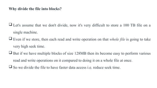 Why divide the file into blocks?
 Let's assume that we don't divide, now it's very difficult to store a 100 TB file on a
single machine.
 Even if we store, then each read and write operation on that whole file is going to take
very high seek time.
 But if we have multiple blocks of size 128MB then its become easy to perform various
read and write operations on it compared to doing it on a whole file at once.
 So we divide the file to have faster data access i.e. reduce seek time.
 