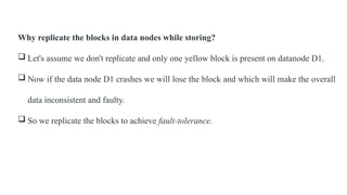 Why replicate the blocks in data nodes while storing?
 Let's assume we don't replicate and only one yellow block is present on datanode D1.
 Now if the data node D1 crashes we will lose the block and which will make the overall
data inconsistent and faulty.
 So we replicate the blocks to achieve fault-tolerance.
 