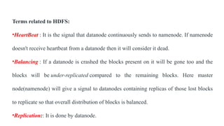 Terms related to HDFS:
•HeartBeat : It is the signal that datanode continuously sends to namenode. If namenode
doesn't receive heartbeat from a datanode then it will consider it dead.
•Balancing : If a datanode is crashed the blocks present on it will be gone too and the
blocks will be under-replicated compared to the remaining blocks. Here master
node(namenode) will give a signal to datanodes containing replicas of those lost blocks
to replicate so that overall distribution of blocks is balanced.
•Replication:: It is done by datanode.
 