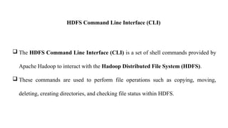HDFS Command Line Interface (CLI)
 The HDFS Command Line Interface (CLI) is a set of shell commands provided by
Apache Hadoop to interact with the Hadoop Distributed File System (HDFS).
 These commands are used to perform file operations such as copying, moving,
deleting, creating directories, and checking file status within HDFS.
 