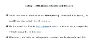 Hadoop - HDFS (Hadoop Distributed File System)
 Before head over to learn about the HDFS(Hadoop Distributed File System), we
should know what actually the file system is.
 The file system is a kind of Data structure or method which we use in an operating
system to manage file on disk space.
 This means it allows the user to keep maintain and retrieve data from the local disk.
 