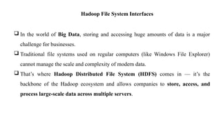 Hadoop File System Interfaces
 In the world of Big Data, storing and accessing huge amounts of data is a major
challenge for businesses.
 Traditional file systems used on regular computers (like Windows File Explorer)
cannot manage the scale and complexity of modern data.
 That’s where Hadoop Distributed File System (HDFS) comes in — it’s the
backbone of the Hadoop ecosystem and allows companies to store, access, and
process large-scale data across multiple servers.
 