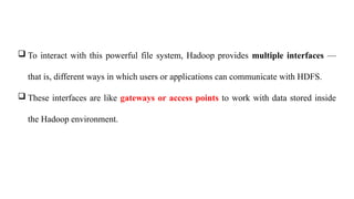  To interact with this powerful file system, Hadoop provides multiple interfaces —
that is, different ways in which users or applications can communicate with HDFS.
 These interfaces are like gateways or access points to work with data stored inside
the Hadoop environment.
 