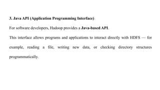 3. Java API (Application Programming Interface)
For software developers, Hadoop provides a Java-based API.
This interface allows programs and applications to interact directly with HDFS — for
example, reading a file, writing new data, or checking directory structures
programmatically.
 
