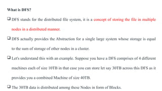 What is DFS?
 DFS stands for the distributed file system, it is a concept of storing the file in multiple
nodes in a distributed manner.
 DFS actually provides the Abstraction for a single large system whose storage is equal
to the sum of storage of other nodes in a cluster.
 Let's understand this with an example. Suppose you have a DFS comprises of 4 different
machines each of size 10TB in that case you can store let say 30TB across this DFS as it
provides you a combined Machine of size 40TB.
 The 30TB data is distributed among these Nodes in form of Blocks.
 