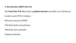 4. Web Interface (HDFS Web UI)
The NameNode Web UI provides a graphical interface accessible via a web browser
(usually on port 9870). It displays:
•Directory structure of HDFS
•File block details and replication
•DataNode status and health
•Capacity utilization
 