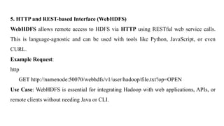 5. HTTP and REST-based Interface (WebHDFS)
WebHDFS allows remote access to HDFS via HTTP using RESTful web service calls.
This is language-agnostic and can be used with tools like Python, JavaScript, or even
CURL.
Example Request:
http
GET http://namenode:50070/webhdfs/v1/user/hadoop/file.txt?op=OPEN
Use Case: WebHDFS is essential for integrating Hadoop with web applications, APIs, or
remote clients without needing Java or CLI.
 
