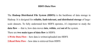 HDFS Data Flow
The Hadoop Distributed File System (HDFS) is the backbone of data storage in
Hadoop. It is designed for reliable, fault-tolerant, and distributed storage of large-
scale datasets. To fully understand how HDFS operates, it’s important to study the
data flow — that is, how data moves into, within, and out of the system.
There are two main types of data flow in HDFS:
1.Write Data Flow – how data is written/uploaded into HDFS
2.Read Data Flow – how data is retrieved from HDFS
 