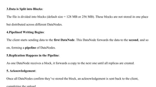 3.Data is Split into Blocks:
The file is divided into blocks (default size = 128 MB or 256 MB). These blocks are not stored in one place
but distributed across different DataNodes.
4.Pipelined Writing Begins:
The client starts sending data to the first DataNode. This DataNode forwards the data to the second, and so
on, forming a pipeline of DataNodes.
5.Replication Happens in the Pipeline:
As one DataNode receives a block, it forwards a copy to the next one until all replicas are created.
5. Acknowledgement:
Once all DataNodes confirm they’ve stored the block, an acknowledgement is sent back to the client,
 