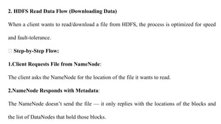 2. HDFS Read Data Flow (Downloading Data)
When a client wants to read/download a file from HDFS, the process is optimized for speed
and fault-tolerance.
🔸 Step-by-Step Flow:
1.Client Requests File from NameNode:
The client asks the NameNode for the location of the file it wants to read.
2.NameNode Responds with Metadata:
The NameNode doesn’t send the file — it only replies with the locations of the blocks and
the list of DataNodes that hold those blocks.
 