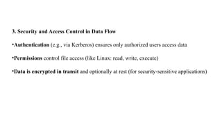 3. Security and Access Control in Data Flow
•Authentication (e.g., via Kerberos) ensures only authorized users access data
•Permissions control file access (like Linux: read, write, execute)
•Data is encrypted in transit and optionally at rest (for security-sensitive applications)
 