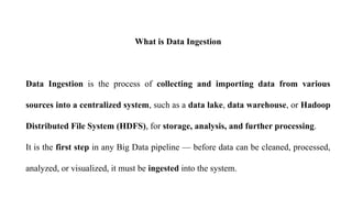What is Data Ingestion
Data Ingestion is the process of collecting and importing data from various
sources into a centralized system, such as a data lake, data warehouse, or Hadoop
Distributed File System (HDFS), for storage, analysis, and further processing.
It is the first step in any Big Data pipeline — before data can be cleaned, processed,
analyzed, or visualized, it must be ingested into the system.
 