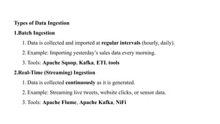 Types of Data Ingestion
1.Batch Ingestion
1. Data is collected and imported at regular intervals (hourly, daily).
2. Example: Importing yesterday’s sales data every morning.
3. Tools: Apache Sqoop, Kafka, ETL tools
2.Real-Time (Streaming) Ingestion
1. Data is collected continuously as it is generated.
2. Example: Streaming live tweets, website clicks, or sensor data.
3. Tools: Apache Flume, Apache Kafka, NiFi
 