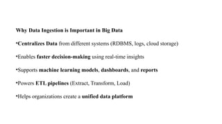 Why Data Ingestion is Important in Big Data
•Centralizes Data from different systems (RDBMS, logs, cloud storage)
•Enables faster decision-making using real-time insights
•Supports machine learning models, dashboards, and reports
•Powers ETL pipelines (Extract, Transform, Load)
•Helps organizations create a unified data platform
 