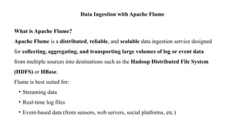 Data Ingestion with Apache Flume
What is Apache Flume?
Apache Flume is a distributed, reliable, and scalable data ingestion service designed
for collecting, aggregating, and transporting large volumes of log or event data
from multiple sources into destinations such as the Hadoop Distributed File System
(HDFS) or HBase.
Flume is best suited for:
• Streaming data
• Real-time log files
• Event-based data (from sensors, web servers, social platforms, etc.)
 