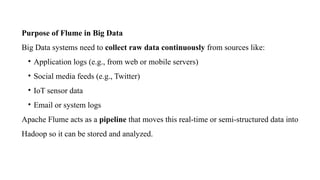 Purpose of Flume in Big Data
Big Data systems need to collect raw data continuously from sources like:
• Application logs (e.g., from web or mobile servers)
• Social media feeds (e.g., Twitter)
• IoT sensor data
• Email or system logs
Apache Flume acts as a pipeline that moves this real-time or semi-structured data into
Hadoop so it can be stored and analyzed.
 