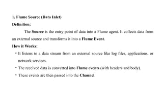 1. Flume Source (Data Inlet)
Definition:
The Source is the entry point of data into a Flume agent. It collects data from
an external source and transforms it into a Flume Event.
How it Works:
• It listens to a data stream from an external source like log files, applications, or
network services.
• The received data is converted into Flume events (with headers and body).
• These events are then passed into the Channel.
 
