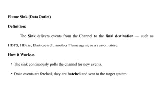 Flume Sink (Data Outlet)
Definition:
The Sink delivers events from the Channel to the final destination — such as
HDFS, HBase, Elasticsearch, another Flume agent, or a custom store.
How it Works:s
• The sink continuously polls the channel for new events.
• Once events are fetched, they are batched and sent to the target system.
 
