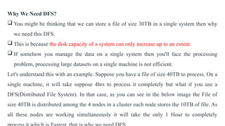 Why We Need DFS?
 You might be thinking that we can store a file of size 30TB in a single system then why
we need this DFS.
 This is because the disk capacity of a system can only increase up to an extent.
 If somehow you manage the data on a single system then you'll face the processing
problem, processing large datasets on a single machine is not efficient.
Let's understand this with an example. Suppose you have a file of size 40TB to process. On a
single machine, it will take suppose 4hrs to process it completely but what if you use a
DFS(Distributed File System). In that case, as you can see in the below image the File of
size 40TB is distributed among the 4 nodes in a cluster each node stores the 10TB of file. As
all these nodes are working simultaneously it will take the only 1 Hour to completely
 
